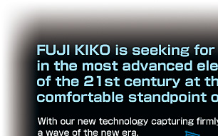 FUJI KIKO is seeking for technical adventure in the most advanced electronics technology of the 21st century at the customer’s fundamental comfortable standpoint of satisfaction.